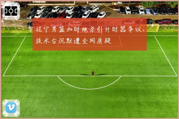 辽宁男篮加时绝杀引计时器争议，技术台沉默遭全网质疑