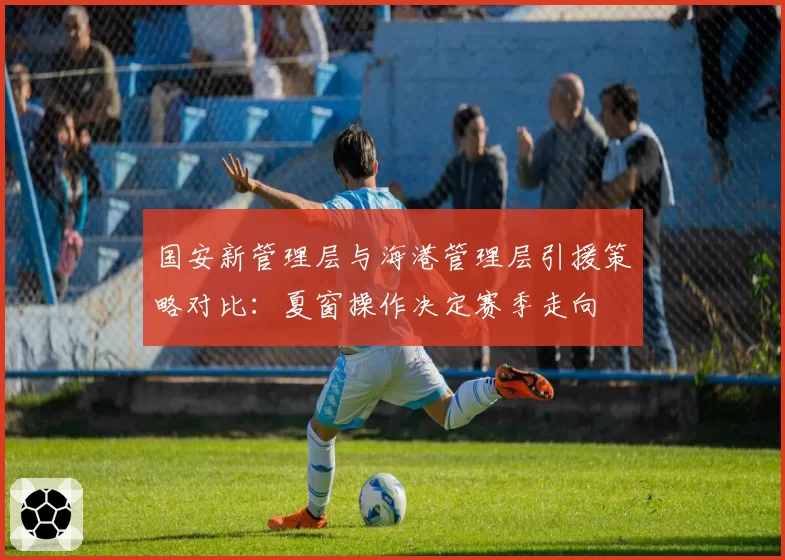 国安新管理层与海港管理层引援策略对比：夏窗操作决定赛季走向
