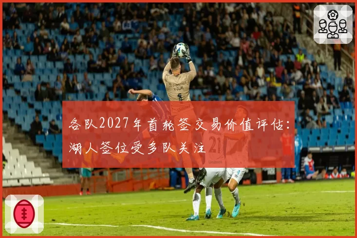 各队2027年首轮签交易价值评估：湖人签位受多队关注
