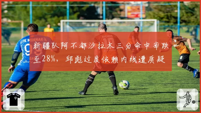 新疆队阿不都沙拉木三分命中率跌至28%，邱彪过度依赖内线遭质疑
