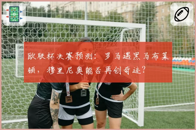 欧联杯决赛预测：罗马遇黑马布莱顿，穆里尼奥能否再创奇迹？