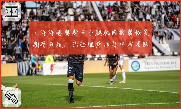 上海海港奥斯卡小腿肌肉撕裂恢复期存分歧，巴西理疗师与中方团队互相推责