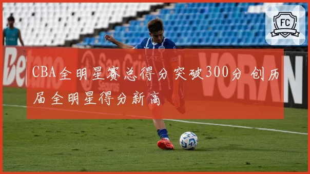 CBA全明星赛总得分突破300分 创历届全明星得分新高