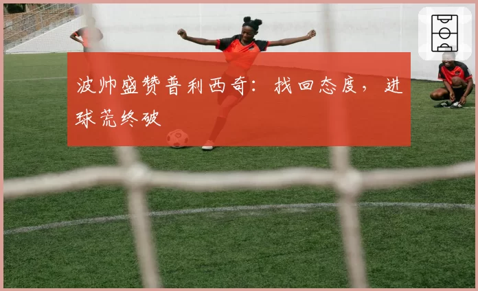 波帅盛赞普利西奇：找回态度，进球荒终破