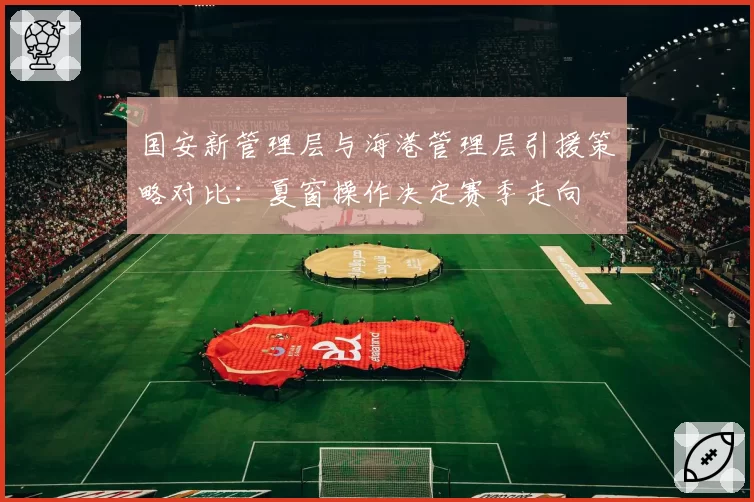 国安新管理层与海港管理层引援策略对比：夏窗操作决定赛季走向