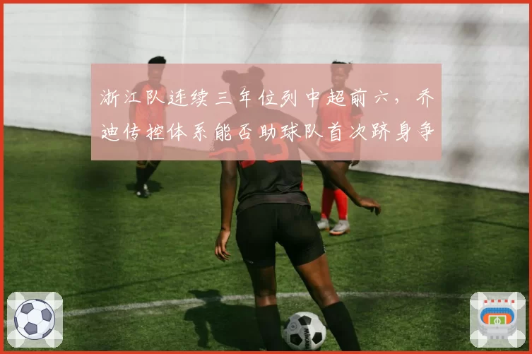 浙江队连续三年位列中超前六，乔迪传控体系能否助球队首次跻身争冠集团并创造队史最佳排名？