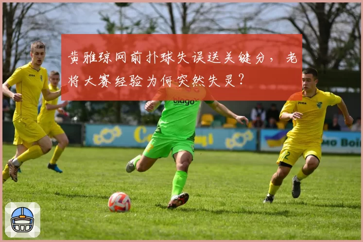 黄雅琼网前扑球失误送关键分，老将大赛经验为何突然失灵？