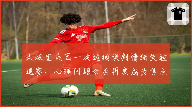 大坂直美因一次边线误判情绪失控退赛，心理问题会否再度成为焦点？
