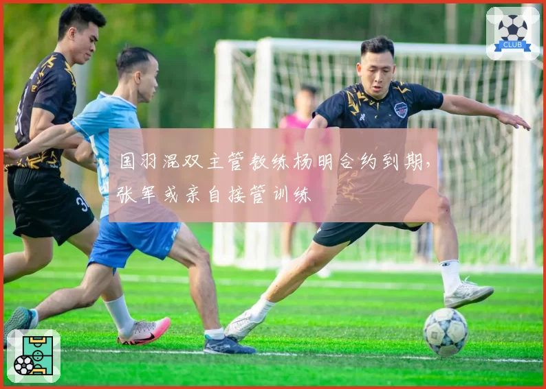 国羽混双主管教练杨明合约到期，张军或亲自接管训练
