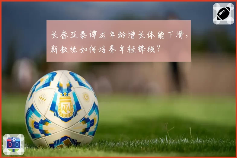 长春亚泰谭龙年龄增长体能下滑，新教练如何培养年轻锋线？