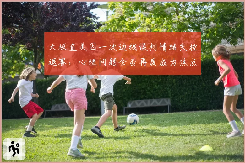 大坂直美因一次边线误判情绪失控退赛，心理问题会否再度成为焦点？