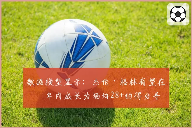 数据模型显示：杰伦·格林有望在三年内成长为场均28+的得分手