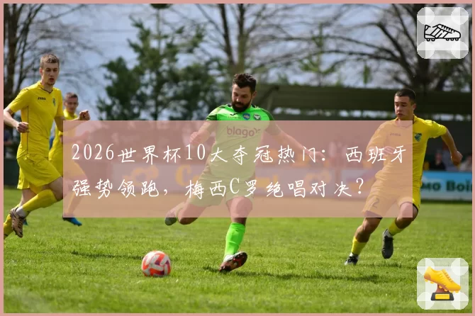 2026世界杯10大夺冠热门：西班牙强势领跑，梅西C罗绝唱对决？