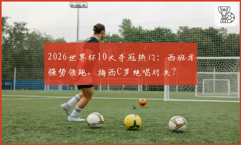 2026世界杯10大夺冠热门：西班牙强势领跑，梅西C罗绝唱对决？