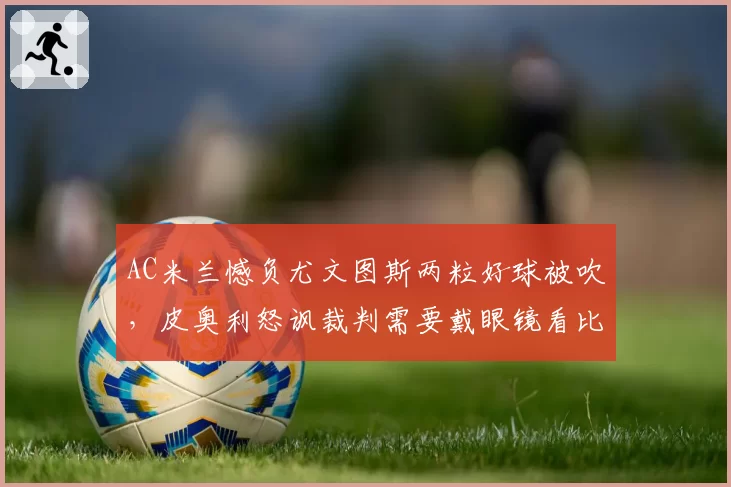 AC米兰憾负尤文图斯两粒好球被吹,皮奥利怒讽裁判需要戴眼镜看比赛
