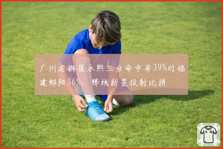 广州龙狮崔永熙三分命中率39%对福建邹阳36%,锋线新星投射比拼