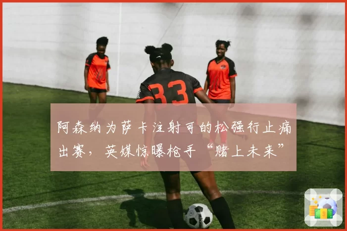 阿森纳为萨卡注射可的松强行止痛出赛，英媒惊曝枪手“赌上未来”换欧冠名额内幕