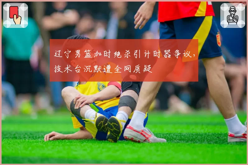 辽宁男篮加时绝杀引计时器争议，技术台沉默遭全网质疑