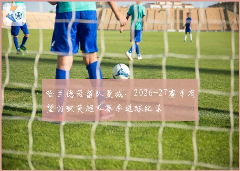 哈兰德若留队曼城，2026-27赛季有望打破英超单赛季进球纪录