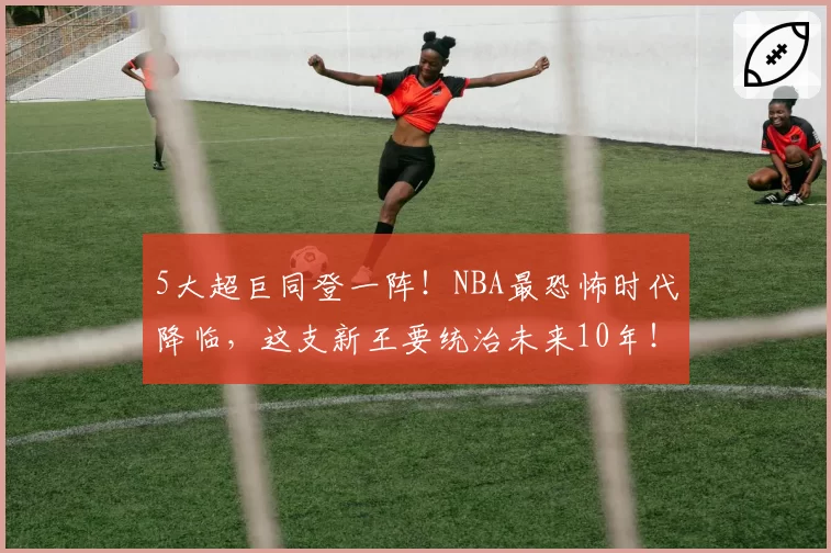 5大超巨同登一阵！NBA最恐怖时代降临，这支新王要统治未来10年！