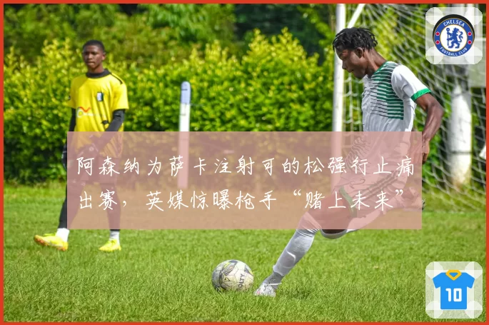 阿森纳为萨卡注射可的松强行止痛出赛，英媒惊曝枪手“赌上未来”换欧冠名额内幕