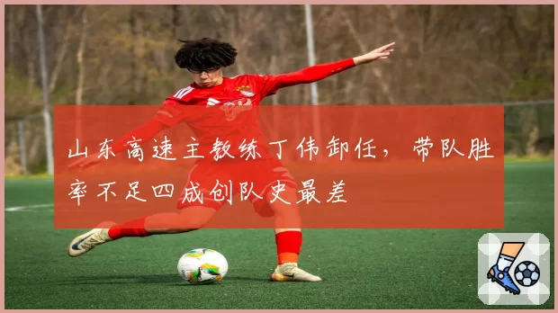 山东高速主教练丁伟卸任,带队胜率不足四成创队史最差