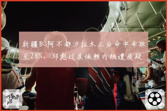 新疆队阿不都沙拉木三分命中率跌至28%，邱彪过度依赖内线遭质疑
