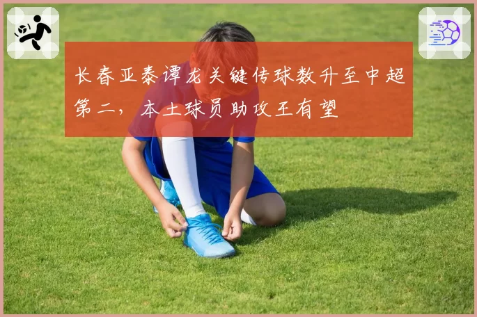 长春亚泰谭龙关键传球数升至中超第二，本土球员助攻王有望