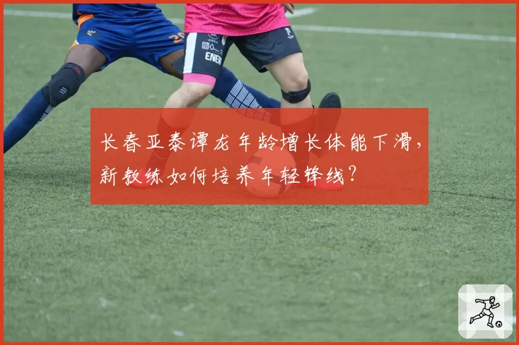 长春亚泰谭龙年龄增长体能下滑，新教练如何培养年轻锋线？