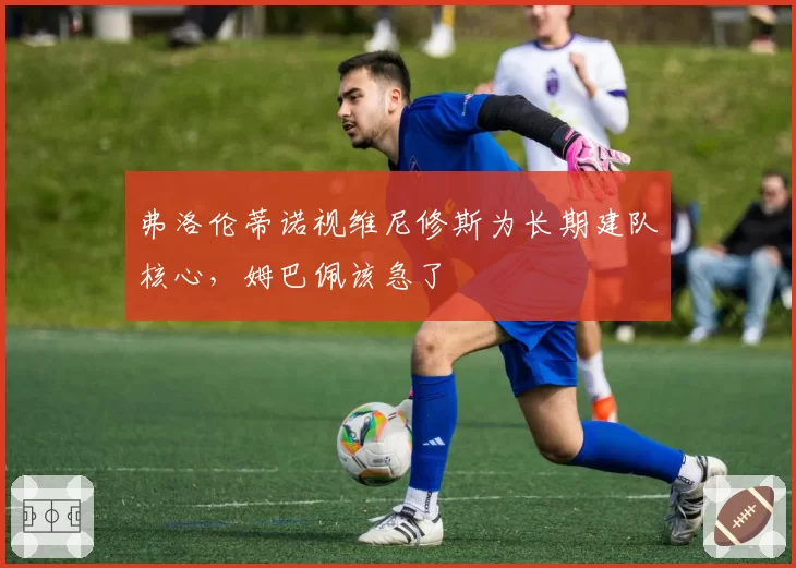 弗洛伦蒂诺视维尼修斯为长期建队核心，姆巴佩该急了