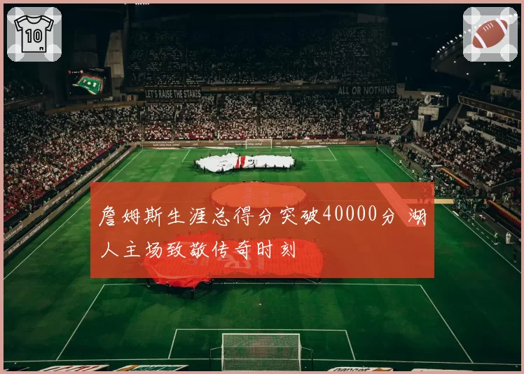 詹姆斯生涯总得分突破40000分 湖人主场致敬传奇时刻