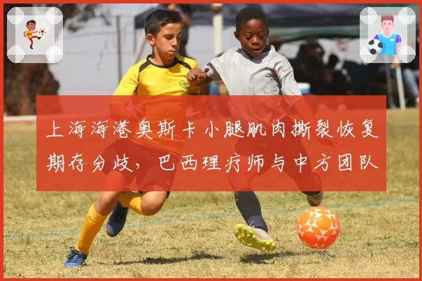 上海海港奥斯卡小腿肌肉撕裂恢复期存分歧，巴西理疗师与中方团队互相推责