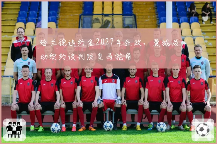哈兰德违约金2027年生效，曼城启动续约谈判防皇马挖角