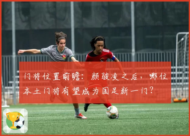 门将位置前瞻：颜骏凌之后，哪位本土门将有望成为国足新一门？