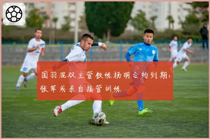 国羽混双主管教练杨明合约到期，张军或亲自接管训练