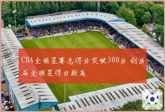 CBA全明星赛总得分突破300分 创历届全明星得分新高