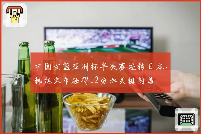 中国女篮亚洲杯半决赛逆转日本，韩旭末节独得12分加关键封盖