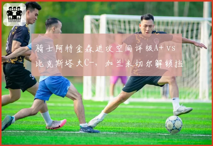骑士阿特金森进攻空间评级A+ vs 比克斯塔夫C-，加兰米切尔解锁挡拆威力