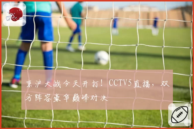 京沪大战今天开打！CCTV5直播，双方阵容豪华巅峰对决