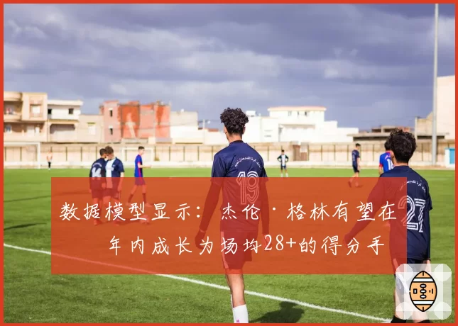 数据模型显示：杰伦·格林有望在三年内成长为场均28+的得分手
