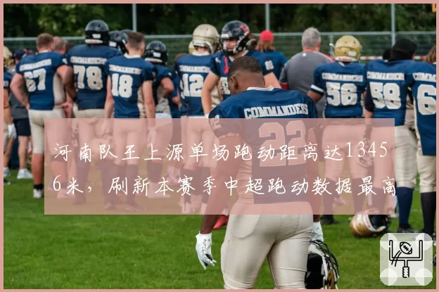 河南队王上源单场跑动距离达13456米，刷新本赛季中超跑动数据最高纪录
