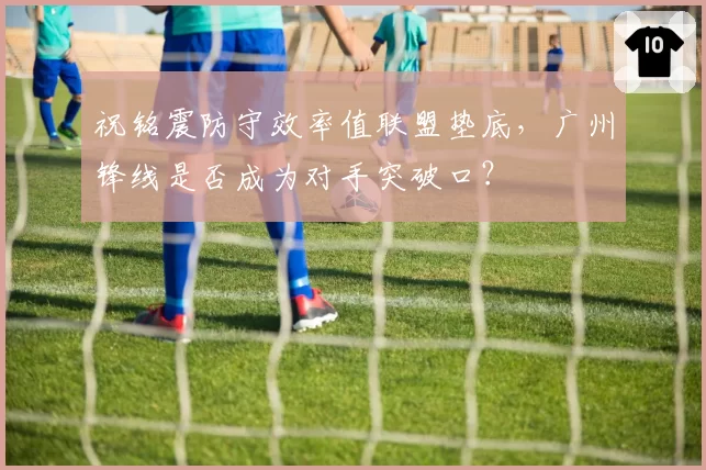 祝铭震防守效率值联盟垫底，广州锋线是否成为对手突破口？