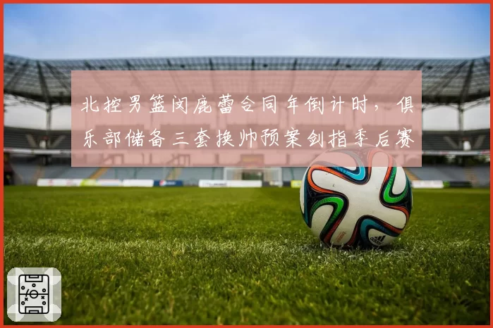 北控男篮闵鹿蕾合同年倒计时,俱乐部储备三套换帅预案剑指季后赛突破