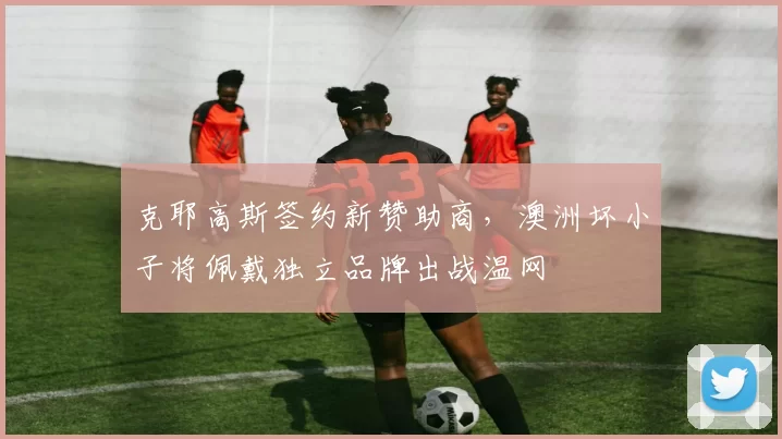克耶高斯签约新赞助商,澳洲坏小子将佩戴独立品牌出战温网