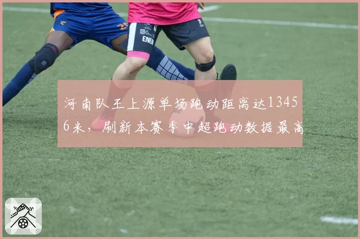 河南队王上源单场跑动距离达13456米，刷新本赛季中超跑动数据最高纪录