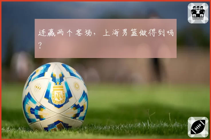 连赢两个客场，上海男篮做得到吗？