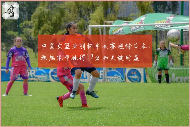 中国女篮亚洲杯半决赛逆转日本，韩旭末节独得12分加关键封盖