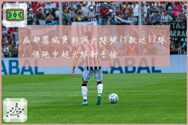 成都蓉城费利佩头球破门数达12球，领跑中超头球射手榜