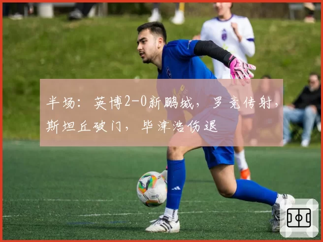 半场：英博2-0新鹏城，罗竞传射，斯坦丘破门，毕津浩伤退