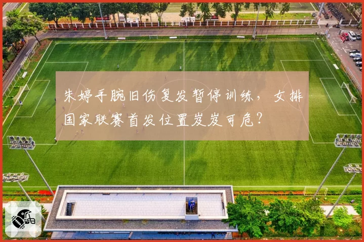 朱婷手腕旧伤复发暂停训练,女排国家联赛首发位置岌岌可危?